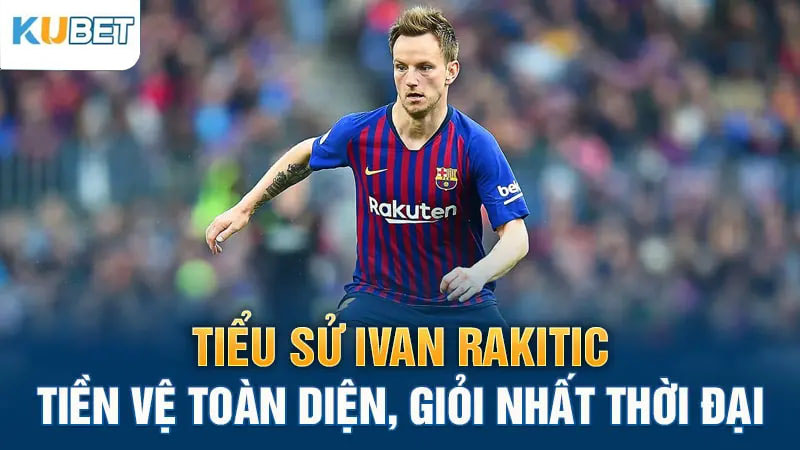 tieu su ivan rakitic tien ve toan dien gioi nhat thoi dai